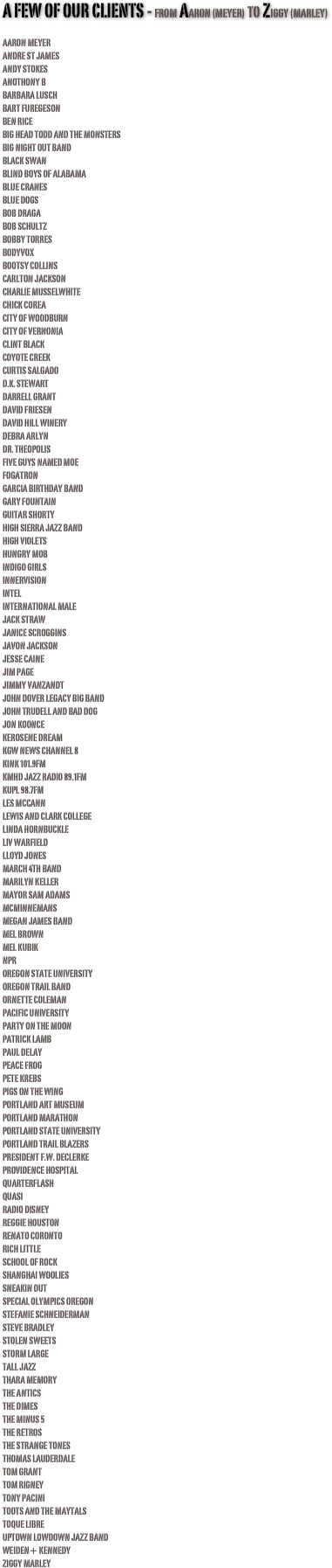 A few of our clients - from Aaron (meyer) to Ziggy (marley) 

Aaron MeyerAndre St JamesAndy Stokes
ANOTHONY BBarbara LuschBart FuregesonBen RiceBig Head Todd and the MonstersBig Night Out BandBlack SwanBlind Boys of AlabamaBlue CranesBlue DogsBob DragaBob SchultzBobby Torres
BODYVOXBootsy CollinsCarlton JacksonCharlie MusselwhiteChick Corea
CITY OF WOODBURN
CITY OF VERNONIAClint BlackCoyote CreekCurtis SalgadoD.K. StewartDarrell GrantDavid FriesenDavid Hill WineryDebra ArlynDr. TheopolisFive Guys Named MoeFogatronGarcia Birthday BandGary FountainGuitar ShortyHigh Sierra Jazz BandHigh VioletsHungry MobIndigo GirlsInnervisionIntelInternational MaleJack StrawJanice ScrogginsJavon JacksonJesse CaineJim PageJimmy VanZandtJohn Dover Legacy Big BandJohn Trudell and Bad DogJon KoonceKerosene DreamKGW News Channel 8KINK 101.9fmKMHD Jazz Radio 89.1fmKUPL 98.7fmLes McCannLewis and Clark CollegeLinda HornbuckleLiv WarfieldLloyd JonesMarch 4th BandMarilyn KellerMayor Sam AdamsMcMinnemansMegan James BandMel BrownMel KubikNPROregon State UniversityOregon Trail BandOrnette ColemanPacific UniversityParty On the MoonPatrick LambPaul DelayPeace FrogPete Krebs
PIGS ON THE WINGPortland Art MuseumPortland MarathonPortland State UniversityPortland Trail BlazersPresident F.W. DeClerkeProvidence HospitalQuarterflashQuasiRadio DisneyReggie HoustonRenato CorontoRich Little
SCHOOL OF ROCKShanghai WooliesSneakin OutSpecial Olympics OregonStefanie SchneidermanSteve BradleyStolen SweetsStorm LargeTall JazzThara MemoryThe AnticsThe DimesThe Minus 5The RetrosThe Strange Tones Thomas LauderdaleTom GrantTom RigneyTony PaciniToots and The Maytals
TOQUE LIBREUptown Lowdown Jazz BandWeiden+ KennedyZiggy Marley